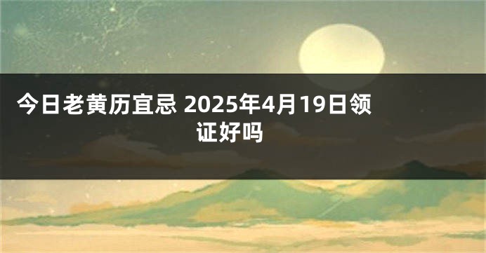 今日老黄历宜忌 2025年4月19日领证好吗 