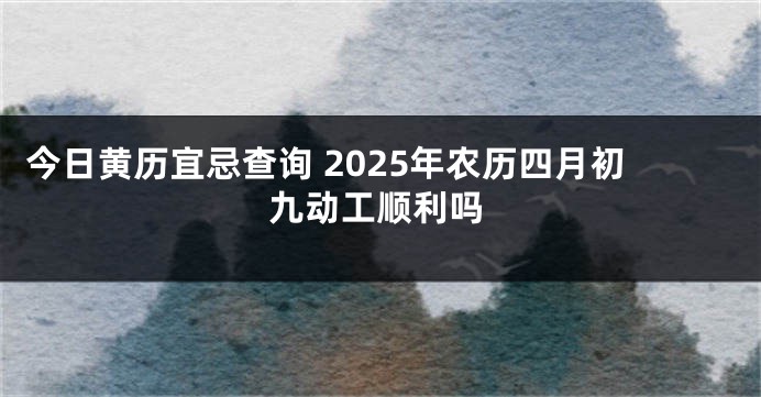 今日黄历宜忌查询 2025年农历四月初九动工顺利吗