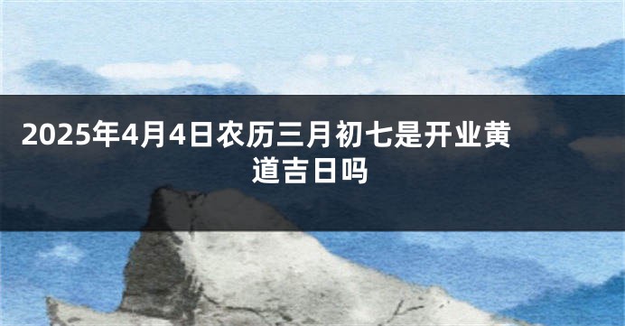 2025年4月4日农历三月初七是开业黄道吉日吗