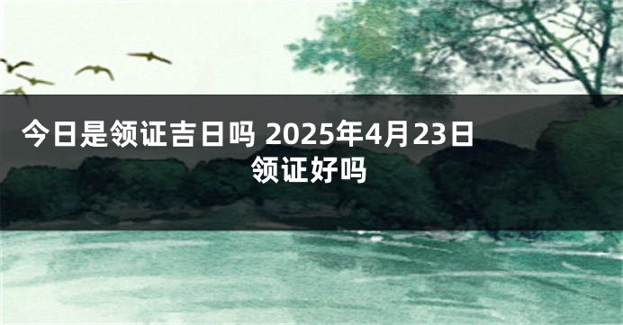 今日是领证吉日吗 2025年4月23日领证好吗