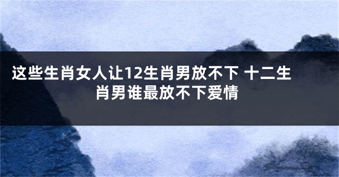 这些生肖女人让12生肖男放不下 十二生肖男谁最放不下爱情