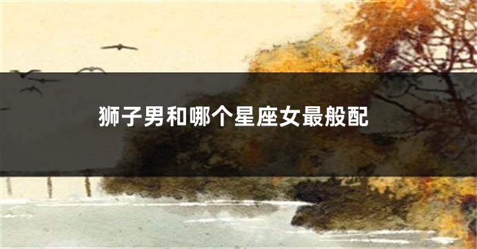 狮子男和哪个星座女最般配