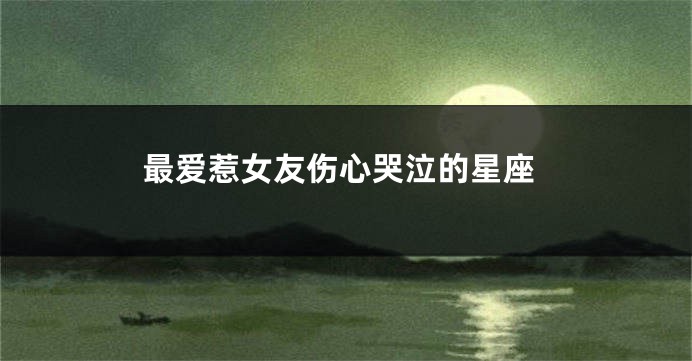 最爱惹女友伤心哭泣的星座