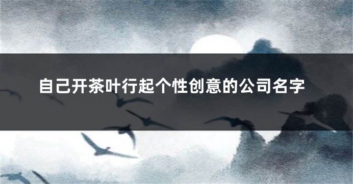 自己开茶叶行起个性创意的公司名字
