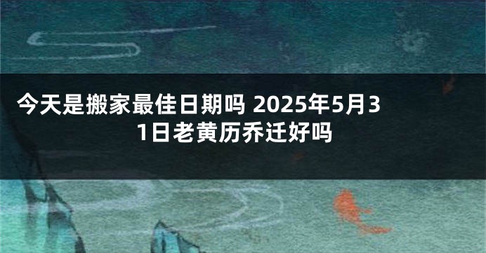 今天是搬家最佳日期吗 2025年5月31日老黄历乔迁好吗