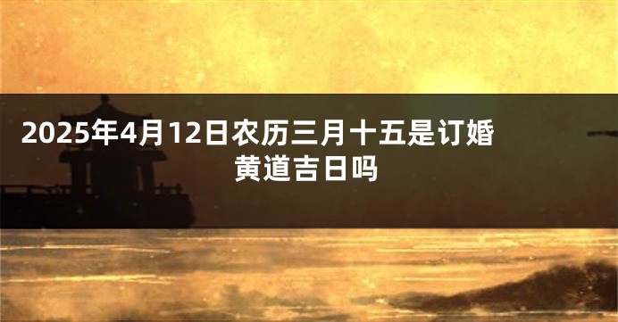 2025年4月12日农历三月十五是订婚黄道吉日吗