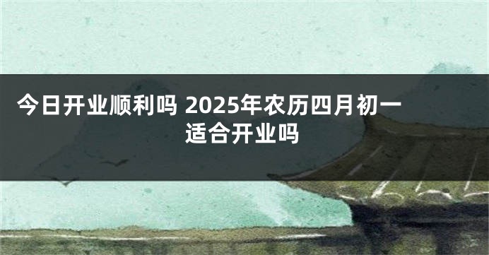 今日开业顺利吗 2025年农历四月初一适合开业吗