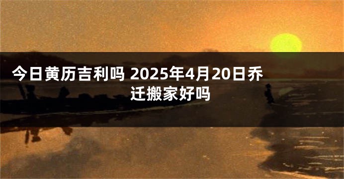 今日黄历吉利吗 2025年4月20日乔迁搬家好吗