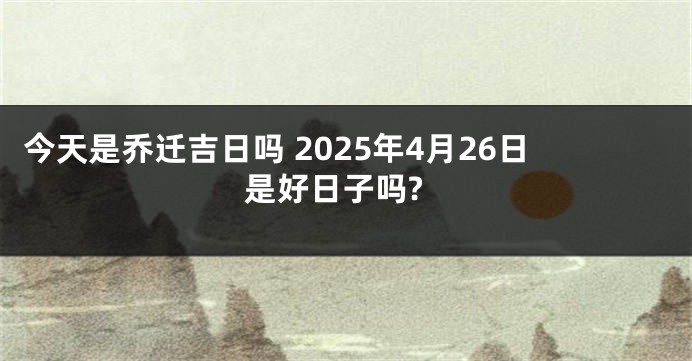 今天是乔迁吉日吗 2025年4月26日是好日子吗?
