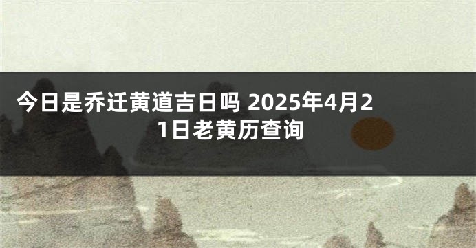 今日是乔迁黄道吉日吗 2025年4月21日老黄历查询