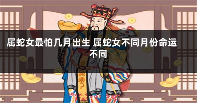 属蛇女最怕几月出生 属蛇女不同月份命运不同