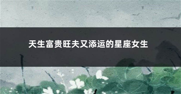 天生富贵旺夫又添运的星座女生