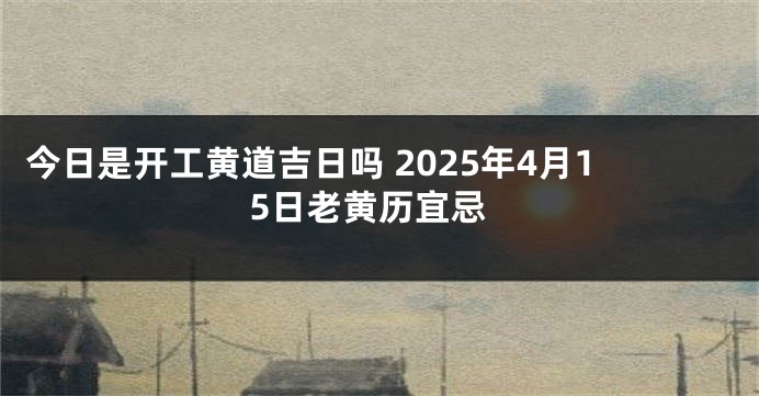 今日是开工黄道吉日吗 2025年4月15日老黄历宜忌