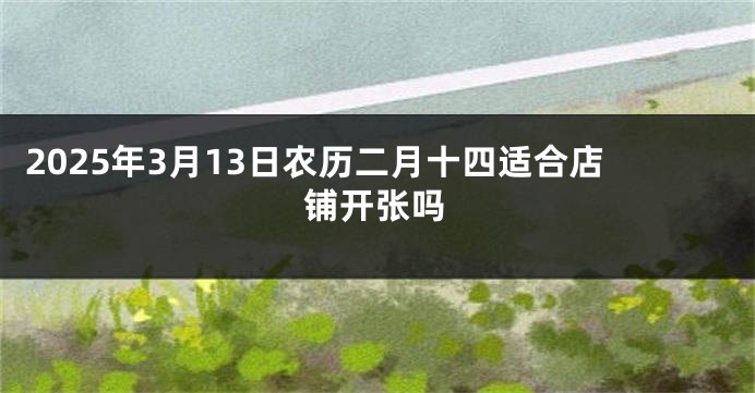 2025年3月13日农历二月十四适合店铺开张吗