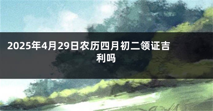 2025年4月29日农历四月初二领证吉利吗