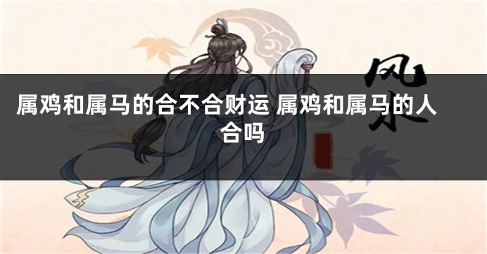 属鸡和属马的合不合财运 属鸡和属马的人合吗