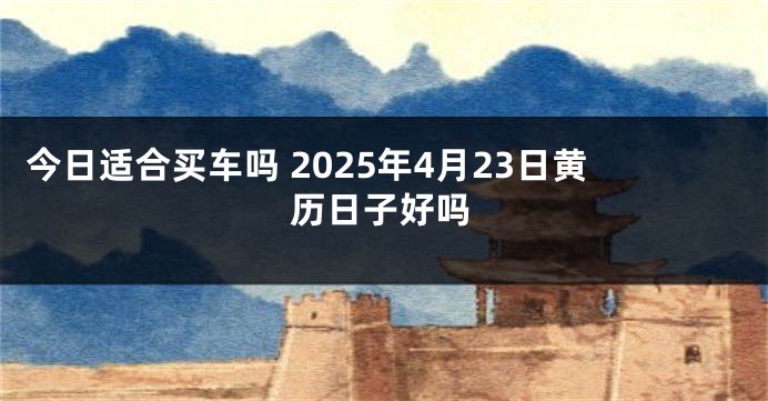 今日适合买车吗 2025年4月23日黄历日子好吗