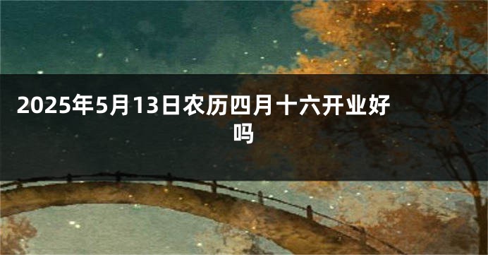 2025年5月13日农历四月十六开业好吗