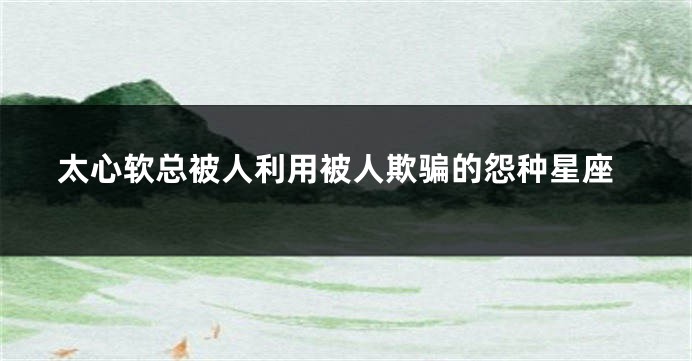 太心软总被人利用被人欺骗的怨种星座