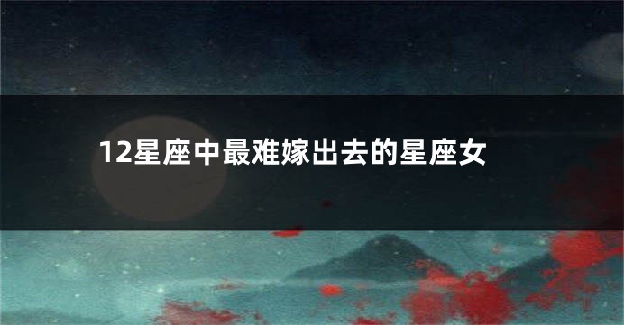 12星座中最难嫁出去的星座女