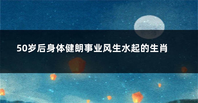 50岁后身体健朗事业风生水起的生肖