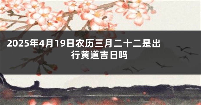 2025年4月19日农历三月二十二是出行黄道吉日吗