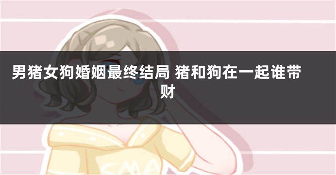 男猪女狗婚姻最终结局 猪和狗在一起谁带财