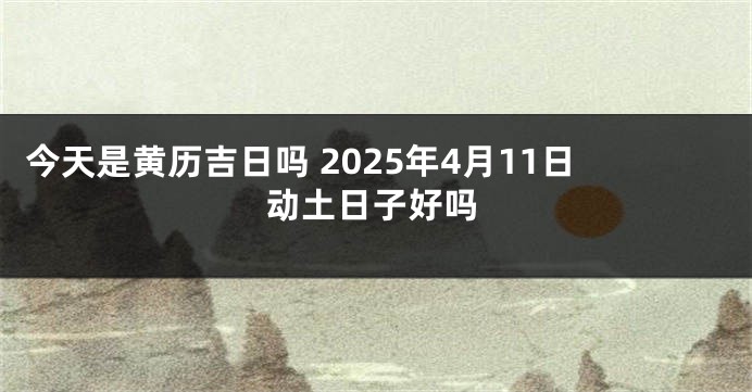今天是黄历吉日吗 2025年4月11日动土日子好吗