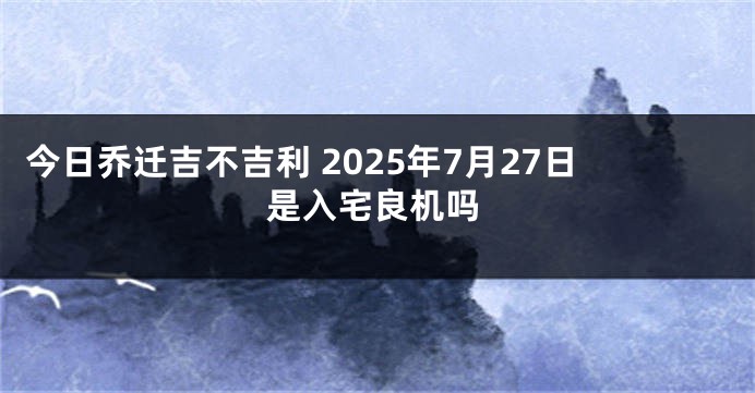 今日乔迁吉不吉利 2025年7月27日是入宅良机吗