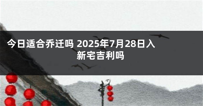 今日适合乔迁吗 2025年7月28日入新宅吉利吗