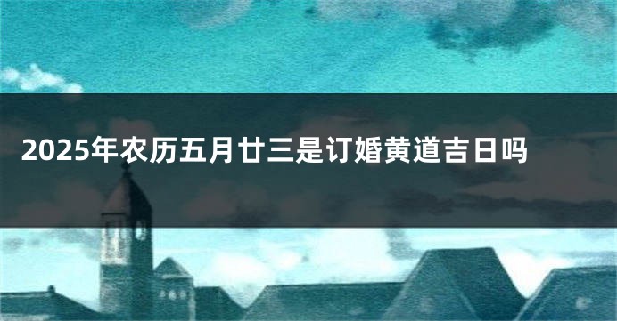 2025年农历五月廿三是订婚黄道吉日吗