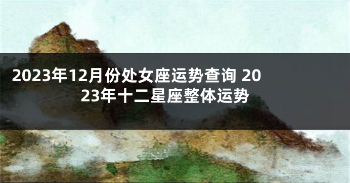 2023年12月份处女座运势查询 2023年十二星座整体运势