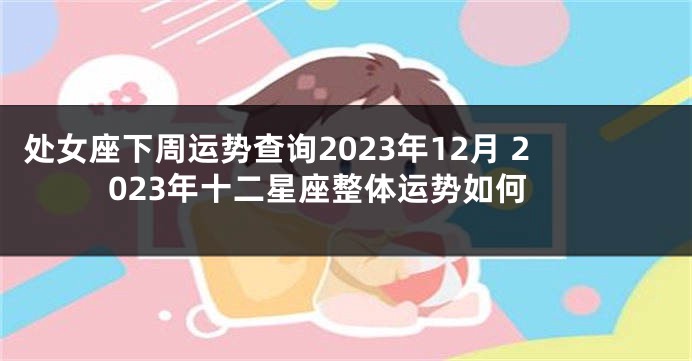 处女座下周运势查询2023年12月 2023年十二星座整体运势如何