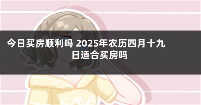 今日买房顺利吗 2025年农历四月十九日适合买房吗