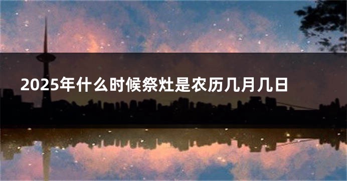 2025年什么时候祭灶是农历几月几日