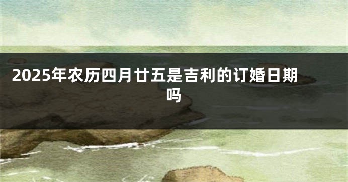 2025年农历四月廿五是吉利的订婚日期吗