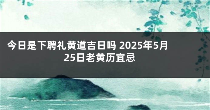 今日是下聘礼黄道吉日吗 2025年5月25日老黄历宜忌