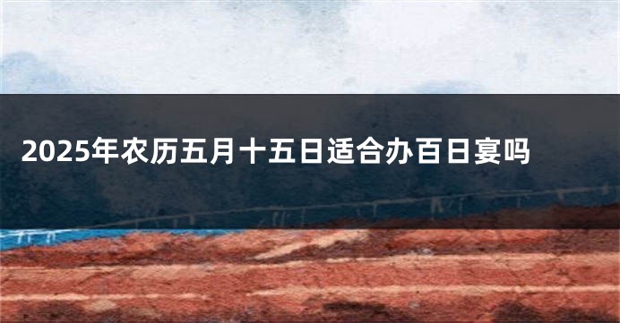 2025年农历五月十五日适合办百日宴吗