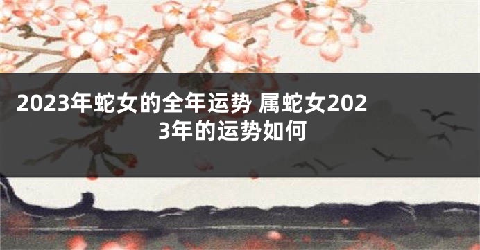 2023年蛇女的全年运势 属蛇女2023年的运势如何