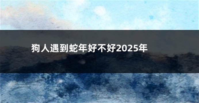 狗人遇到蛇年好不好2025年