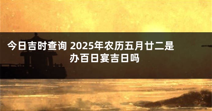 今日吉时查询 2025年农历五月廿二是办百日宴吉日吗