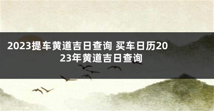 2023提车黄道吉日查询 买车日历2023年黄道吉日查询
