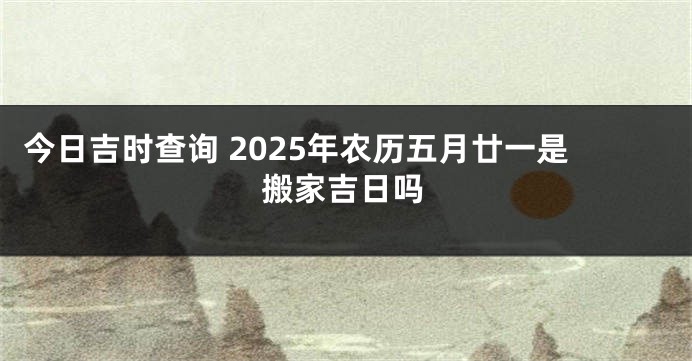今日吉时查询 2025年农历五月廿一是搬家吉日吗