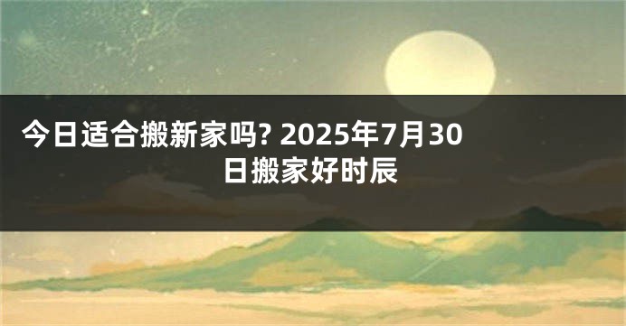 今日适合搬新家吗? 2025年7月30日搬家好时辰