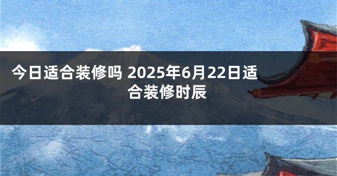 今日适合装修吗 2025年6月22日适合装修时辰