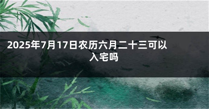 2025年7月17日农历六月二十三可以入宅吗