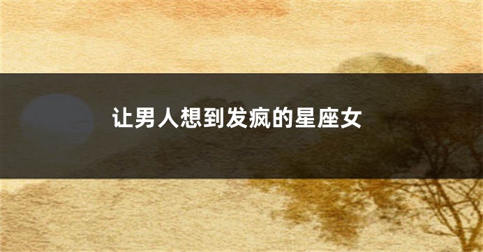 让男人想到发疯的星座女