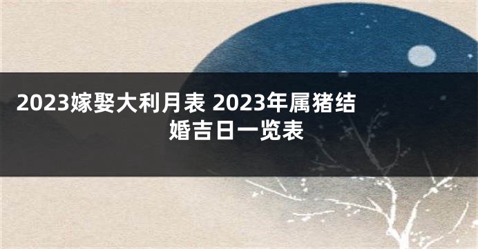 2023嫁娶大利月表 2023年属猪结婚吉日一览表