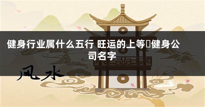 健身行业属什么五行 旺运的上等​健身公司名字