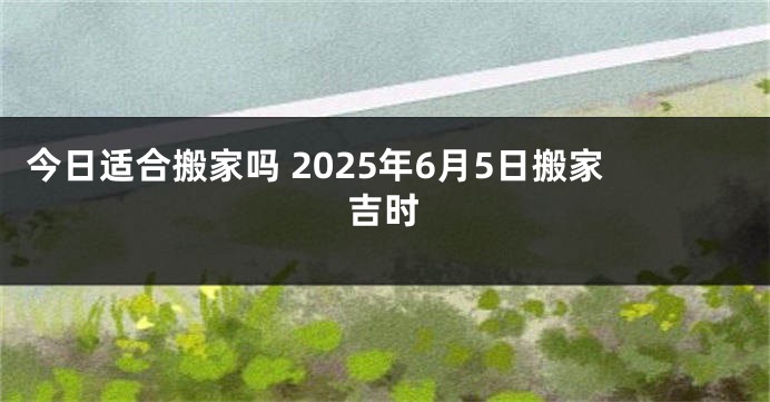 今日适合搬家吗 2025年6月5日搬家吉时
